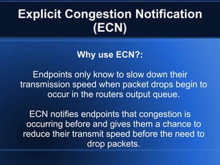 Explicit Congestion Notification
             (ECN)

             Why use ECN?:

   Endpoints only know to slow down their
transmission speed when packet drops begin to
      occur in the routers output queue.

  ECN notifies endpoints that congestion is
 occurring before and gives them a chance to
reduce their transmit speed before the need to
                 drop packets.
 