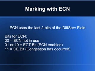 Marking with ECN


  ECN uses the last 2-bits of the DiffServ Field

Bits for ECN:
00 = ECN not in use
01 or 10 = ECT Bit (ECN enabled)
11 = CE Bit (Congestion has occurred)
 
