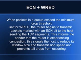 ECN + WRED

When packets in a queue exceed the minimum
                 drop threshold
 set for WRED, the router begins to transmit
  packets marked with an ECN bit to the host
 sending the TCP segments. This informs the
     sender that the router is experiencing
 congestion, this signals the host to reduce its
   window size and transmission speed and
       prevents tail drops from occurring.
 