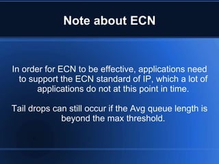 Note about ECN


In order for ECN to be effective, applications need
  to support the ECN standard of IP, which a lot of
       applications do not at this point in time.

Tail drops can still occur if the Avg queue length is
             beyond the max threshold.
 