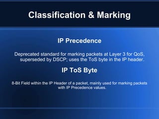 Classification & Marking

                          IP Precedence

 Deprecated standard for marking packets at Layer 3 for QoS,
   superseded by DSCP; uses the ToS byte in the IP header.

                            IP ToS Byte
8-Bit Field within the IP Header of a packet, mainly used for marking packets
                            with IP Precedence values.
 
