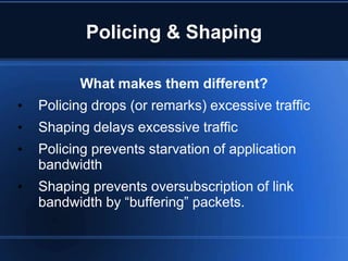Policing & Shaping

          What makes them different?
•   Policing drops (or remarks) excessive traffic
•   Shaping delays excessive traffic
•   Policing prevents starvation of application
    bandwidth
•   Shaping prevents oversubscription of link
    bandwidth by “buffering” packets.
 