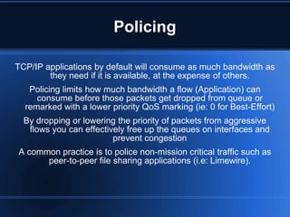 Policing

TCP/IP applications by default will consume as much bandwidth as
        they need if it is available, at the expense of others.
   Policing limits how much bandwidth a flow (Application) can
     consume before those packets get dropped from queue or
  remarked with a lower priority QoS marking (ie: 0 for Best-Effort)
  By dropping or lowering the priority of packets from aggressive
   flows you can effectively free up the queues on interfaces and
                         prevent congestion
A common practice is to police non-mission critical traffic such as
      peer-to-peer file sharing applications (i.e: Limewire).
 