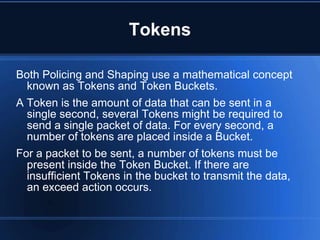 Tokens

Both Policing and Shaping use a mathematical concept
  known as Tokens and Token Buckets.
A Token is the amount of data that can be sent in a
  single second, several Tokens might be required to
  send a single packet of data. For every second, a
  number of tokens are placed inside a Bucket.
For a packet to be sent, a number of tokens must be
  present inside the Token Bucket. If there are
  insufficient Tokens in the bucket to transmit the data,
  an exceed action occurs.
 