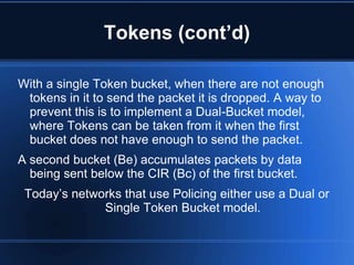 Tokens (cont’d)

With a single Token bucket, when there are not enough
 tokens in it to send the packet it is dropped. A way to
 prevent this is to implement a Dual-Bucket model,
 where Tokens can be taken from it when the first
 bucket does not have enough to send the packet.
A second bucket (Be) accumulates packets by data
  being sent below the CIR (Bc) of the first bucket.
 Today‟s networks that use Policing either use a Dual or
              Single Token Bucket model.
 