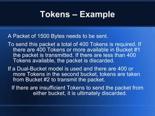 Tokens – Example

A Packet of 1500 Bytes needs to be sent.
To send this packet a total of 400 Tokens is required. If
   there are 400 Tokens or more available in Bucket #1
   the packet is transmitted. If there are less than 400
   Tokens available, the packet is discarded.
If a Dual-Bucket model is used and there are 400 or
   more Tokens in the second bucket, tokens are taken
   from Bucket #2 to transmit the packet.
  If there are insufficient Tokens to send the packet from
            either bucket, it is ultimately discarded.
 