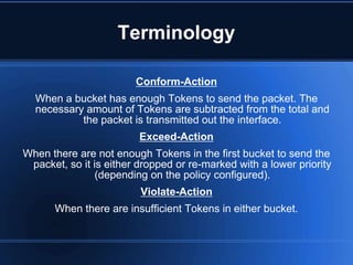 Terminology

                        Conform-Action
  When a bucket has enough Tokens to send the packet. The
  necessary amount of Tokens are subtracted from the total and
           the packet is transmitted out the interface.
                         Exceed-Action
When there are not enough Tokens in the first bucket to send the
 packet, so it is either dropped or re-marked with a lower priority
                (depending on the policy configured).
                         Violate-Action
      When there are insufficient Tokens in either bucket.
 
