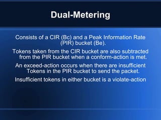Dual-Metering

 Consists of a CIR (Bc) and a Peak Information Rate
                    (PIR) bucket (Be).
Tokens taken from the CIR bucket are also subtracted
   from the PIR bucket when a conform-action is met.
 An exceed-action occurs when there are insufficient
      Tokens in the PIR bucket to send the packet.
 Insufficient tokens in either bucket is a violate-action
 