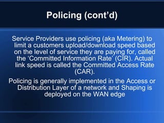 Policing (cont’d)

 Service Providers use policing (aka Metering) to
  limit a customers upload/download speed based
  on the level of service they are paying for, called
    the „Committed Information Rate‟ (CIR). Actual
   link speed is called the Committed Access Rate
                         (CAR).
Policing is generally implemented in the Access or
     Distribution Layer of a network and Shaping is
               deployed on the WAN edge
 