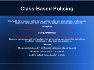Class-Based Policing

Bandwidth for a class of traffic can be policed in bits per second (bps) or allocated a
      fraction of bandwidth from the link. The default is to use bits per second.
                                              using bits
            police <bps> conform-action <action> exceed-action <action> violate-action <action>

                                         using percentage
     police percent <percentage> conform-action <action> exceed-action <action> violate-action <action>

 By using percentage rather than bps, this same policy can be applied to multiple
                 interfaces regardless of what their link capacity is.
                                               Defaults
            The default unit used in configuring policing is bits per second
                            the default conform-action is transmit
                            and the default exceed-action is drop.
 