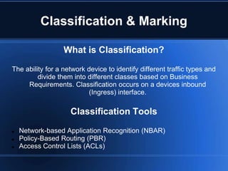 Classification & Marking

                  What is Classification?

The ability for a network device to identify different traffic types and
         divide them into different classes based on Business
     Requirements. Classification occurs on a devices inbound
                          (Ingress) interface.

                    Classification Tools

   Network-based Application Recognition (NBAR)
   Policy-Based Routing (PBR)
   Access Control Lists (ACLs)
 