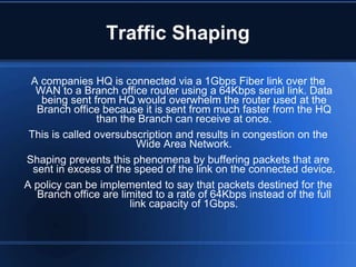 Traffic Shaping

 A companies HQ is connected via a 1Gbps Fiber link over the
  WAN to a Branch office router using a 64Kbps serial link. Data
    being sent from HQ would overwhelm the router used at the
   Branch office because it is sent from much faster from the HQ
                than the Branch can receive at once.
 This is called oversubscription and results in congestion on the
                         Wide Area Network.
Shaping prevents this phenomena by buffering packets that are
  sent in excess of the speed of the link on the connected device.
A policy can be implemented to say that packets destined for the
   Branch office are limited to a rate of 64Kbps instead of the full
                       link capacity of 1Gbps.
 