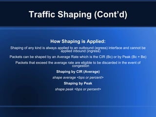 Traffic Shaping (Cont’d)

                         How Shaping is Applied:
Shaping of any kind is always applied to an outbound (egress) interface and cannot be
                                applied inbound (ingress)
Packets can be shaped by an Average Rate which is the CIR (Bc) or by Peak (Bc + Be)
   Packets that exceed the average rate are eligible to be discarded in the event of
                                      congestion
                             Shaping by CIR (Average)
                          shape average <bps or percent>
                                  Shaping by Peak
                            shape peak <bps or percent>
 