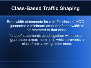 Class-Based Traffic Shaping

Bandwidth statements for a traffic class in MQC
 guarantee a minimum amount of bandwidth to
           be reserved to that class.
 “shape” statements used together with these
  guarantee a maximum limit, which prevents a
        class from starving other ones.
 