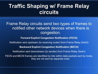 Traffic Shaping w/ Frame Relay
               circuits

 Frame Relay circuits send two types of frames to
    notified other network devices when there is
                     congestion.
             Forward Explicit Congestion Notification (FECN)
   Notification sent upstream (to receiving router) from Frame Relay Switch
            Backward Explicit Congestion Notification (BECN)
      Notification sent downstream (to sender) from Frame Relay Switch
FECN and BECN frames are identified by bits within data packets sent by hosts,
                   they are not sent as separate ones.
 