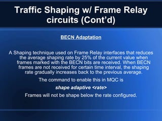 Traffic Shaping w/ Frame Relay
          circuits (Cont’d)
                       BECN Adaptation


A Shaping technique used on Frame Relay interfaces that reduces
     the average shaping rate by 25% of the current value when
   frames marked with the BECN bits are received. When BECN
    frames are not received for certain time interval, the shaping
       rate gradually increases back to the previous average.
             The command to enable this in MQC is
                     shape adaptive <rate>
       Frames will not be shape below the rate configured.
 