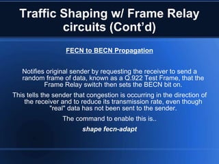 Traffic Shaping w/ Frame Relay
          circuits (Cont’d)
                   FECN to BECN Propagation


   Notifies original sender by requesting the receiver to send a
   random frame of data, known as a Q.922 Test Frame, that the
           Frame Relay switch then sets the BECN bit on.
This tells the sender that congestion is occurring in the direction of
    the receiver and to reduce its transmission rate, even though
              "real" data has not been sent to the sender.
                  The command to enable this is..
                         shape fecn-adapt
 