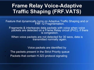 Frame Relay Voice-Adaptive
     Traffic Shaping (FRF.VATS)
Feature that dynamically turns on Adaptive Traffic Shaping and or
                       FRF.12 Fragmentation.
  Fragments & interleaves data packets with voice when voice
    packets are detected on a Frame Relay circuit (PVC), if there
                            is congestion.
    When voice packets are not detected for 30 secs, data is
                    transmitted normally again.

                  Voice packets are identified by
•   The packets present in the Strict Priority queue
•   Packets that contain H.323 protocol signaling
 