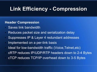 Link Efficiency - Compression

Header Compression
• Saves link bandwidth
• Reduces packet size and serialization delay
•   Suppresses IP & Layer 4 redundant addresses
•   Implemented on a per-link basis
•   Ideal for low-bandwidth traffic (Voice,Telnet,etc)
•   cRTP reduces IP/UDP/RTP headers down to 2-4 Bytes
•   cTCP reduces TCP/IP overhead down to 3-5 Bytes
 