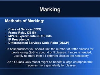 Marking
Methods of Marking:

    Class of Service (COS)
    Frame Relay DE Bit
    MPLS Experimental (EXP) bits
    IP Precedence
    Differentiated Services Code Point (DSCP)

    In best practices you should limit the number of traffic classes for
        provisioning QoS to about 4 or 5 classes. If more is needed,
          usually no more than 11 different classes are necessary.

    An 11-Class QoS model might be benefit a large enterprise that
                 requires more granularity for classes.
 