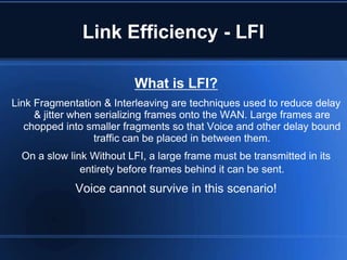 Link Efficiency - LFI

                          What is LFI?
Link Fragmentation & Interleaving are techniques used to reduce delay
     & jitter when serializing frames onto the WAN. Large frames are
   chopped into smaller fragments so that Voice and other delay bound
                   traffic can be placed in between them.
  On a slow link Without LFI, a large frame must be transmitted in its
               entirety before frames behind it can be sent.
             Voice cannot survive in this scenario!
 