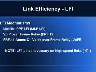 Link Efficiency - LFI

LFI Mechanisms
• Multilink PPP LFI (MLP LFI)
• VoIP over Frame Relay (FRF.12)
• FRF.11 Annex C - Voice over Frame Relay (VoFR)


   NOTE: LFI is not necessary on high speed links (>T1)
 