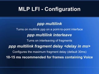 MLP LFI - Configuration

                     ppp multilink
     Turns on multilink ppp on a point-to-point interface
             ppp multilink interleave
             Turns on interleaving of fragments
 ppp multilink fragment delay <delay in ms>
   Configures the maximum fragment delay (default 30ms)
10-15 ms recommended for frames containing Voice
 