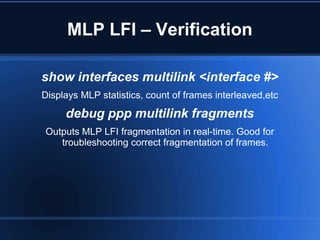 MLP LFI – Verification

show interfaces multilink <interface #>
Displays MLP statistics, count of frames interleaved,etc
     debug ppp multilink fragments
Outputs MLP LFI fragmentation in real-time. Good for
   troubleshooting correct fragmentation of frames.
 