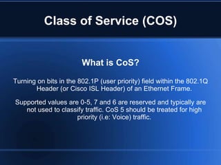 Class of Service (COS)


                        What is CoS?

Turning on bits in the 802.1P (user priority) field within the 802.1Q
       Header (or Cisco ISL Header) of an Ethernet Frame.

Supported values are 0-5, 7 and 6 are reserved and typically are
   not used to classify traffic. CoS 5 should be treated for high
                    priority (i.e: Voice) traffic.
 