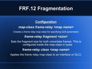 FRF.12 Fragmentation

                      Configuration
      map-class frame-relay <map name>
  Creates a frame relay map-class for specifying QoS parameters

            frame-relay fragment <size>
Sets the fragment size for both voice/data frames. This is
          configured inside the map-class in bytes
          frame-relay class <map name>
Applies the frame relay map-class to an interface or DLCI.
 