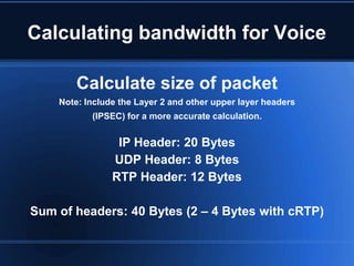 Calculating bandwidth for Voice

        Calculate size of packet
    Note: Include the Layer 2 and other upper layer headers
           (IPSEC) for a more accurate calculation.


                 IP Header: 20 Bytes
                UDP Header: 8 Bytes
                RTP Header: 12 Bytes

Sum of headers: 40 Bytes (2 – 4 Bytes with cRTP)
 