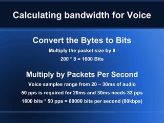 Calculating bandwidth for Voice

      Convert the Bytes to Bits
             Multiply the packet size by 8
                  200 * 8 = 1600 Bits


   Multiply by Packets Per Second
    Voice samples range from 20 – 30ms of audio
 50 pps is required for 20ms and 30ms needs 33 pps
  1600 bits * 50 pps = 80000 bits per second (80kbps)
 
