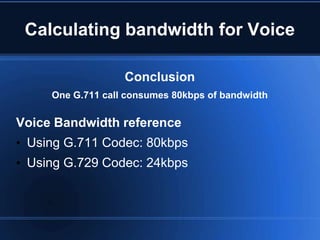 Calculating bandwidth for Voice

                   Conclusion
     One G.711 call consumes 80kbps of bandwidth

Voice Bandwidth reference
• Using G.711 Codec: 80kbps
• Using G.729 Codec: 24kbps
 
