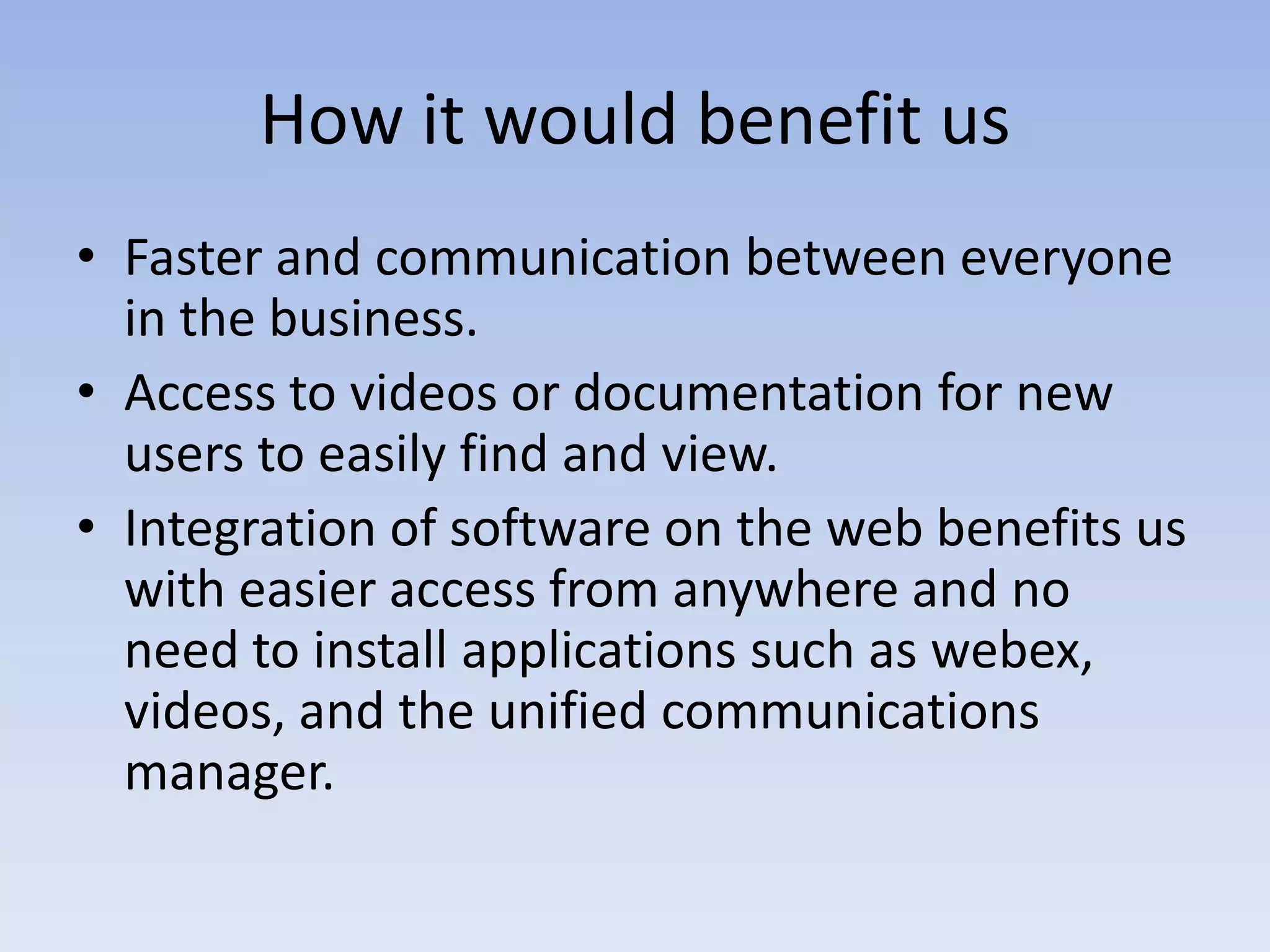 How it would benefit usFaster and communication between everyone in the business.Access to videos or documentation for new users to easily find and view.Integration of software on the web benefits us with easier access from anywhere and no need to install applications such as webex, videos, and the unified communications manager.