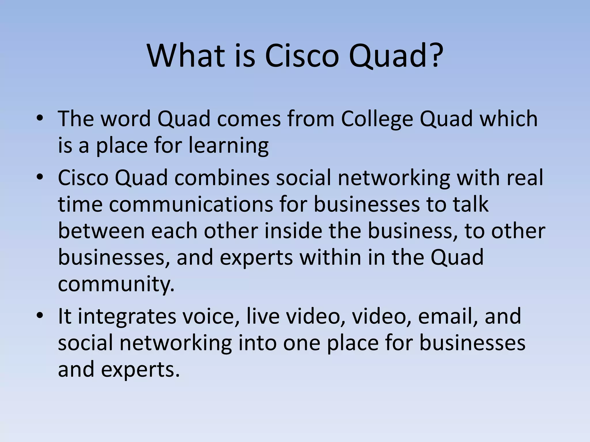 What is Cisco Quad?The word Quad comes from College Quad which is a place for learningCisco Quad combines social networking with real time communications for businesses to talk between each other inside the business, to other businesses, and experts within in the Quad community.It integrates voice, live video, video, email, and social networking into one place for businesses and experts.