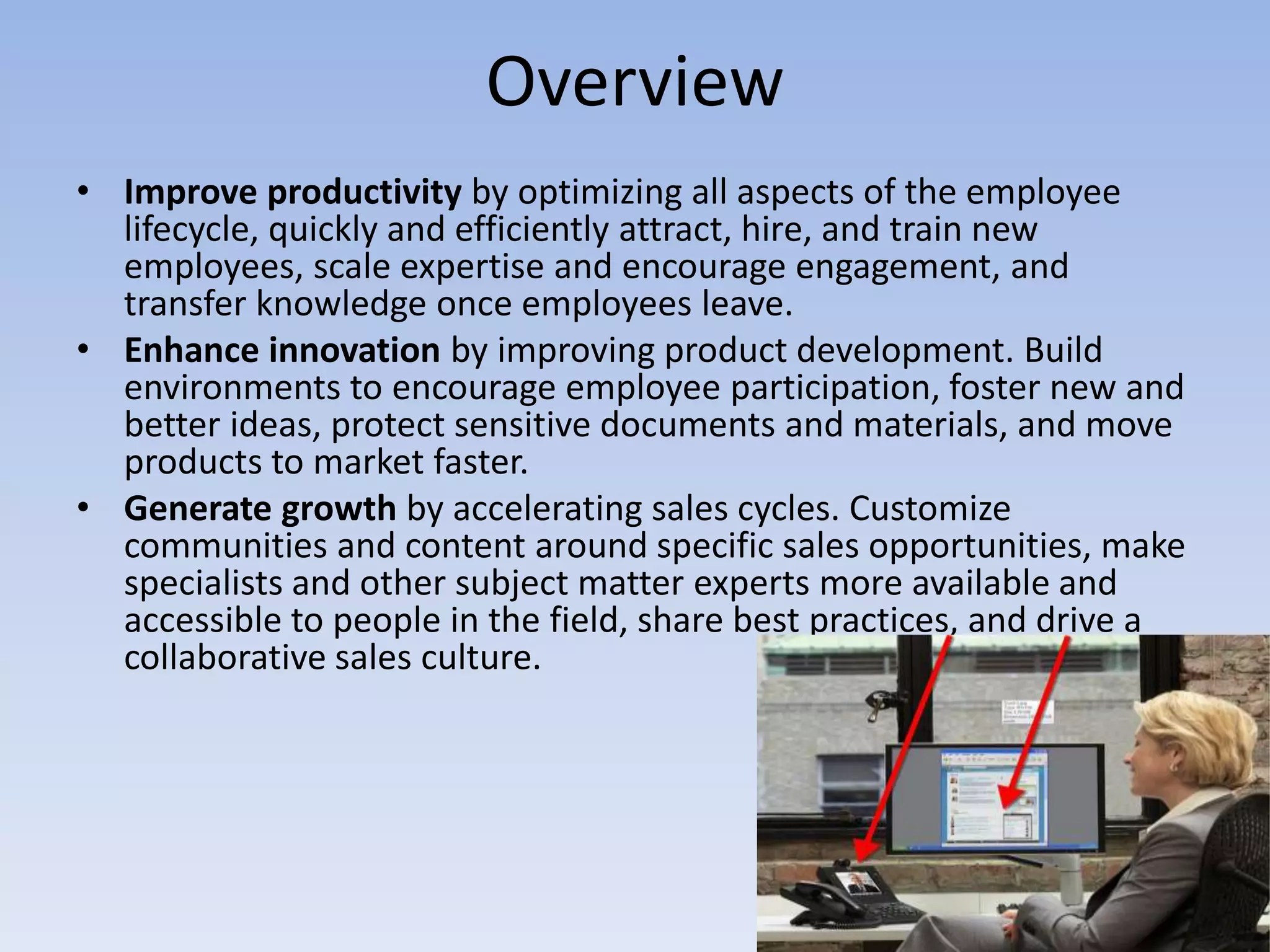 OverviewImprove productivity by optimizing all aspects of the employee lifecycle, quickly and efficiently attract, hire, and train new employees, scale expertise and encourage engagement, and transfer knowledge once employees leave.Enhance innovation by improving product development. Build environments to encourage employee participation, foster new and better ideas, protect sensitive documents and materials, and move products to market faster.Generate growth by accelerating sales cycles. Customize communities and content around specific sales opportunities, make specialists and other subject matter experts more available and accessible to people in the field, share best practices, and drive a collaborative sales culture.