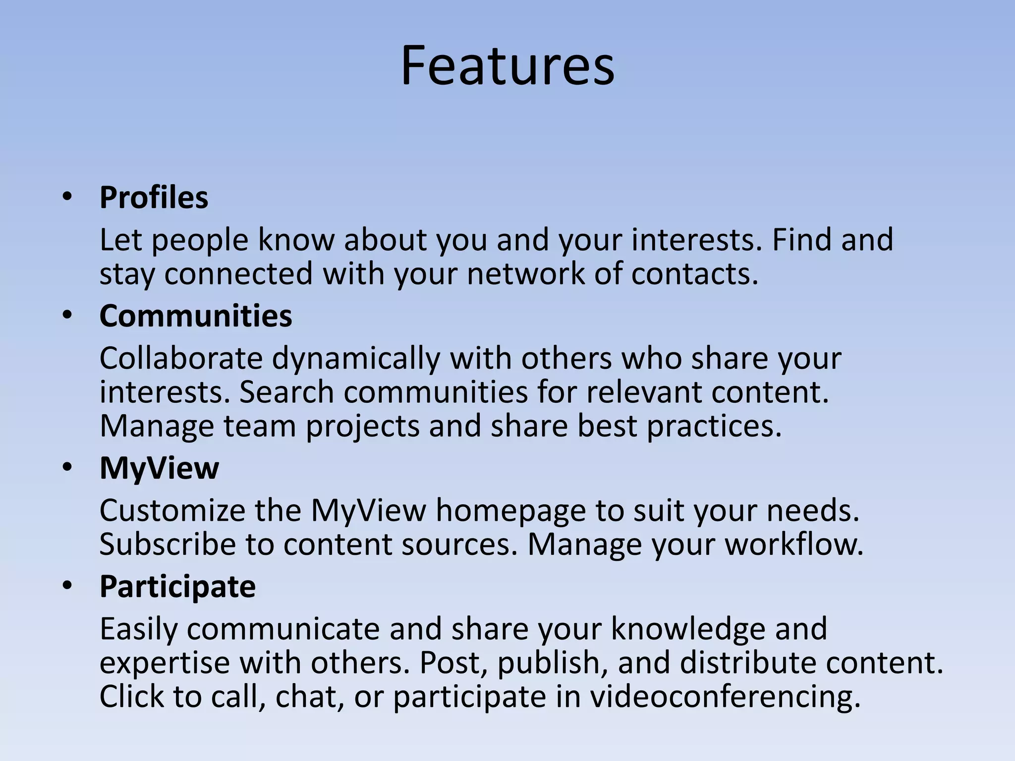 FeaturesProfiles	Let people know about you and your interests. Find and stay connected with your network of contacts.Communities	Collaborate dynamically with others who share your interests. Search communities for relevant content. Manage team projects and share best practices.MyViewCustomize the MyView homepage to suit your needs. Subscribe to content sources. Manage your workflow.ParticipateEasily communicate and share your knowledge and expertise with others. Post, publish, and distribute content. Click to call, chat, or participate in videoconferencing.