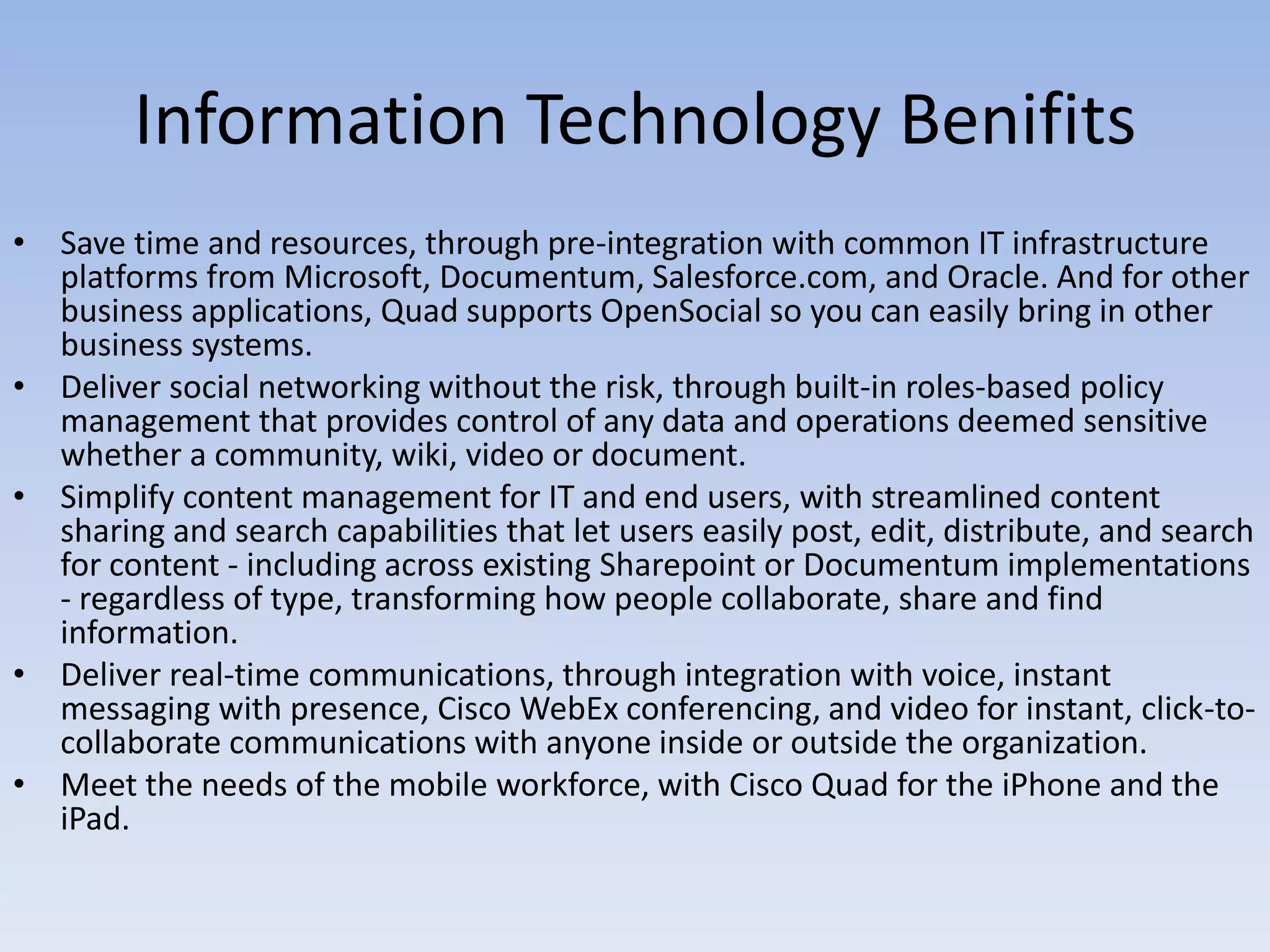 Information Technology BenifitsSave time and resources, through pre-integration with common IT infrastructure platforms from Microsoft, Documentum, Salesforce.com, and Oracle. And for other business applications, Quad supports OpenSocial so you can easily bring in other business systems. Deliver social networking without the risk, through built-in roles-based policy management that provides control of any data and operations deemed sensitive whether a community, wiki, video or document.Simplify content management for IT and end users, with streamlined content sharing and search capabilities that let users easily post, edit, distribute, and search for content - including across existing Sharepoint or Documentum implementations - regardless of type, transforming how people collaborate, share and find information. Deliver real-time communications, through integration with voice, instant messaging with presence, Cisco WebEx conferencing, and video for instant, click-to-collaborate communications with anyone inside or outside the organization. Meet the needs of the mobile workforce, with Cisco Quad for the iPhone and the iPad.