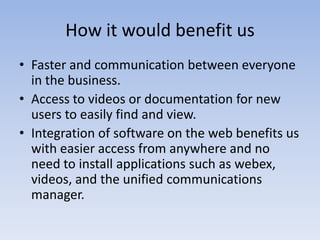 How it would benefit usFaster and communication between everyone in the business.Access to videos or documentation for new users to easily find and view.Integration of software on the web benefits us with easier access from anywhere and no need to install applications such as webex, videos, and the unified communications manager.