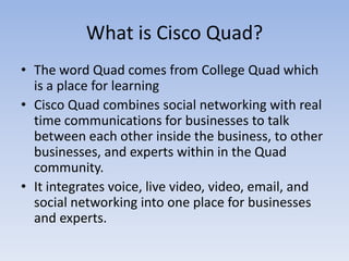 What is Cisco Quad?The word Quad comes from College Quad which is a place for learningCisco Quad combines social networking with real time communications for businesses to talk between each other inside the business, to other businesses, and experts within in the Quad community.It integrates voice, live video, video, email, and social networking into one place for businesses and experts.