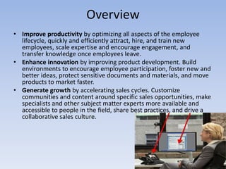 OverviewImprove productivity by optimizing all aspects of the employee lifecycle, quickly and efficiently attract, hire, and train new employees, scale expertise and encourage engagement, and transfer knowledge once employees leave.Enhance innovation by improving product development. Build environments to encourage employee participation, foster new and better ideas, protect sensitive documents and materials, and move products to market faster.Generate growth by accelerating sales cycles. Customize communities and content around specific sales opportunities, make specialists and other subject matter experts more available and accessible to people in the field, share best practices, and drive a collaborative sales culture.