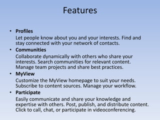 FeaturesProfiles	Let people know about you and your interests. Find and stay connected with your network of contacts.Communities	Collaborate dynamically with others who share your interests. Search communities for relevant content. Manage team projects and share best practices.MyViewCustomize the MyView homepage to suit your needs. Subscribe to content sources. Manage your workflow.ParticipateEasily communicate and share your knowledge and expertise with others. Post, publish, and distribute content. Click to call, chat, or participate in videoconferencing.