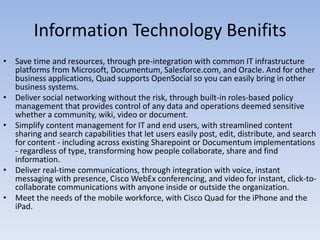 Information Technology BenifitsSave time and resources, through pre-integration with common IT infrastructure platforms from Microsoft, Documentum, Salesforce.com, and Oracle. And for other business applications, Quad supports OpenSocial so you can easily bring in other business systems. Deliver social networking without the risk, through built-in roles-based policy management that provides control of any data and operations deemed sensitive whether a community, wiki, video or document.Simplify content management for IT and end users, with streamlined content sharing and search capabilities that let users easily post, edit, distribute, and search for content - including across existing Sharepoint or Documentum implementations - regardless of type, transforming how people collaborate, share and find information. Deliver real-time communications, through integration with voice, instant messaging with presence, Cisco WebEx conferencing, and video for instant, click-to-collaborate communications with anyone inside or outside the organization. Meet the needs of the mobile workforce, with Cisco Quad for the iPhone and the iPad.