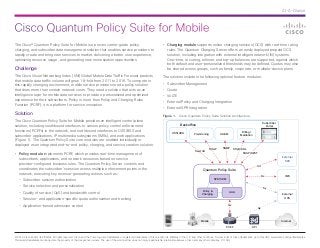 Cisco Quantum Policy Suite for Mobile
At-A-Glance
© 2013 Cisco and/or its affiliates. All rights reserved. Cisco and the Cisco logo are trademarks or registered trademarks of Cisco and/or its affiliates in the U.S. and other countries. To view a list of Cisco trademarks, go to this URL: www.cisco.com/go/trademarks.
Third-party trademarks mentioned are the property of their respective owners. The use of the word partner does not imply a partnership relationship between Cisco and any other company. (1110R)
The Cisco® Quantum Policy Suite for Mobile is a proven carrier-grade policy,
charging, and subscriber data management solution that enables service providers to
rapidly create and bring new services to market, delivering a better user experience,
optimizing resource usage, and generating new monetization opportunities.
Challenge
The Cisco Visual Networking Index (VNI) Global Mobile Data Traffic Forecast predicts
that mobile data traffic volume will grow 18-fold from 2011 to 2016. To compete in
this rapidly changing environment, mobile service providers need a policy solution
that does more than contain network costs. They need a solution that acts as an
intelligence layer for mobile data services to provide a personalized and optimized
experience for their subscribers. Policy is more than Policy and Charging Rules
Function (PCRF); it is a platform for service innovation.
Solution
The Cisco Quantum Policy Suite for Mobile provides an intelligent control plane
solution, including southbound interfaces to various policy control enforcement
functions (PCEFs) in the network, and northbound interfaces to OSS/BSS and
subscriber applications, IP multimedia subsystems (IMSs), and web applications
(Figure 1). The Quantum Policy Suite core modules are enabled individually or
deployed as an integrated end-to-end policy, charging, and service creation solution.
•	 Policy module implements PCRF, which provides real-time management of
subscribers, applications, and network resources based on service
provider-configured business rules. The Quantum Policy Server controls and
coordinates the subscriber’s session across multiple enforcement points in the
network, executing key revenue-generating actions such as:
-- Subscriber session authorization
-- Service selection and personalization
-- Quality of service (QoS) and bandwidth control
-- Session- and application-specific quota authorization and tracking
-- Application-based admission control
•	 Charging module supports online charging services (OCS) with real-time rating
rules. The Quantum Charging Server offers an easily deployed prepaid OCS
solution, including integration with external intelligent network (IN) systems.
One-time, recurring, rollover, and top-up balances are supported, against which
both default and user-personalized thresholds may be defined. Quotas may also
be shared across groups, such as family, corporate, or multiple-device plans.
The solution includes the following optional feature modules:
•	 Subscriber Management
•	 Quota
•	 VoLTE
•	 External Policy and Charging Integration
•	 External SPR Integration
Figure 1.  Cisco Quantum Policy Suite Solution Architecture
Mobile
PCEF
Swx/Ud
SOAP
External
SPR
Subscriber
Portal
Billing/
Mediation
OA&MProvisioning
Quantum Policy Suite
SPR/SDM
Policy &
Charging
AAA
HSS/UDR
Backoffice
External
OCS
Internet
IMS
DPI
SNMP
Sftp/CDRs
SOAP/REST
Ud
Rx
Sy
Gy
Gx
 
