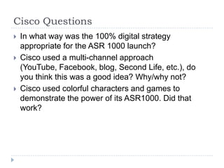 Cisco Questions
   In what way was the 100% digital strategy
    appropriate for the ASR 1000 launch?
   Cisco used a multi-channel approach
    (YouTube, Facebook, blog, Second Life, etc.), do
    you think this was a good idea? Why/why not?
   Cisco used colorful characters and games to
    demonstrate the power of its ASR1000. Did that
    work?
 