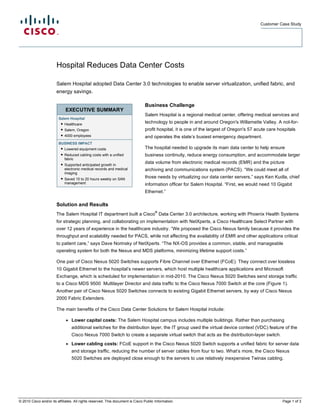 Customer Case Study




                        Hospital Reduces Data Center Costs

                        Salem Hospital adopted Data Center 3.0 technologies to enable server virtualization, unified fabric, and
                        energy savings.

                                                                                Business Challenge
                             EXECUTIVE SUMMARY
                                                                                Salem Hospital is a regional medical center, offering medical services and
                         Salem Hospital
                          ● Healthcare                                          technology to people in and around Oregon's Willamette Valley. A not-for-
                          ● Salem, Oregon                                       profit hospital, it is one of the largest of Oregon's 57 acute care hospitals
                          ● 4000 employees                                      and operates the state’s busiest emergency department.
                         BUSINESS IMPACT
                          ● Lowered equipment costs                             The hospital needed to upgrade its main data center to help ensure
                          ● Reduced cabling costs with a unified                business continuity, reduce energy consumption, and accommodate larger
                            fabric
                          ● Supported anticipated growth in                     data volume from electronic medical records (EMR) and the picture
                            electronic medical records and medical              archiving and communications system (PACS). “We could meet all of
                            imaging
                          ● Saved 15 to 20 hours weekly on SAN                  those needs by virtualizing our data center servers,” says Ken Kudla, chief
                            management                                          information officer for Salem Hospital. “First, we would need 10 Gigabit
                                                                                Ethernet.”

                        Solution and Results
                                                                                       ®
                        The Salem Hospital IT department built a Cisco Data Center 3.0 architecture, working with Phoenix Health Systems
                        for strategic planning, and collaborating on implementation with NetXperts, a Cisco Healthcare Select Partner with
                        over 12 years of experience in the healthcare industry. “We proposed the Cisco Nexus family because it provides the
                        throughput and scalability needed for PACS, while not affecting the availability of EMR and other applications critical
                        to patient care,” says Dave Norinsky of NetXperts. “The NX-OS provides a common, stable, and manageable
                        operating system for both the Nexus and MDS platforms, minimizing lifetime support costs.”

                        One pair of Cisco Nexus 5020 Switches supports Fibre Channel over Ethernet (FCoE). They connect over lossless
                        10 Gigabit Ethernet to the hospital’s newer servers, which host multiple healthcare applications and Microsoft
                        Exchange, which is scheduled for implementation in mid-2010. The Cisco Nexus 5020 Switches send storage traffic
                        to a Cisco MDS 9500 Multilayer Director and data traffic to the Cisco Nexus 7000 Switch at the core (Figure 1).
                        Another pair of Cisco Nexus 5020 Switches connects to existing Gigabit Ethernet servers, by way of Cisco Nexus
                        2000 Fabric Extenders.

                        The main benefits of the Cisco Data Center Solutions for Salem Hospital include:

                              ●   Lower capital costs: The Salem Hospital campus includes multiple buildings. Rather than purchasing
                                  additional switches for the distribution layer, the IT group used the virtual device context (VDC) feature of the
                                  Cisco Nexus 7000 Switch to create a separate virtual switch that acts as the distribution-layer switch.
                              ●   Lower cabling costs: FCoE support in the Cisco Nexus 5020 Switch supports a unified fabric for server data
                                  and storage traffic, reducing the number of server cables from four to two. What’s more, the Cisco Nexus
                                  5020 Switches are deployed close enough to the servers to use relatively inexpensive Twinax cabling.




© 2010 Cisco and/or its affiliates. All rights reserved. This document is Cisco Public Information.                                                   Page 1 of 3
 