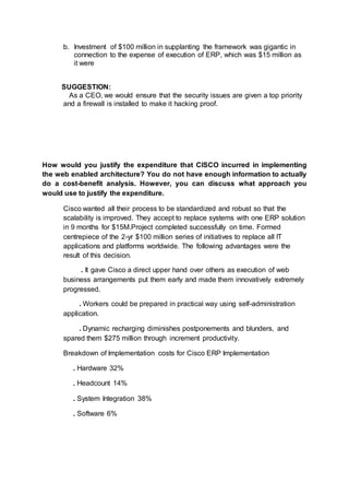 b. Investment of $100 million in supplanting the framework was gigantic in
connection to the expense of execution of ERP, which was $15 million as
it were
SUGGESTION:
As a CEO, we would ensure that the security issues are given a top priority
and a firewall is installed to make it hacking proof.
How would you justify the expenditure that CISCO incurred in implementing
the web enabled architecture? You do not have enough information to actually
do a cost-benefit analysis. However, you can discuss what approach you
would use to justify the expenditure.
Cisco wanted all their process to be standardized and robust so that the
scalability is improved. They accept to replace systems with one ERP solution
in 9 months for $15M.Project completed successfully on time. Formed
centrepiece of the 2-yr $100 million series of initiatives to replace all IT
applications and platforms worldwide. The following advantages were the
result of this decision.
. It gave Cisco a direct upper hand over others as execution of web
business arrangements put them early and made them innovatively extremely
progressed.
. Workers could be prepared in practical way using self-administration
application.
. Dynamic recharging diminishes postponements and blunders, and
spared them $275 million through increment productivity.
Breakdown of Implementation costs for Cisco ERP Implementation
. Hardware 32%
. Headcount 14%
. System Integration 38%
. Software 6%
 