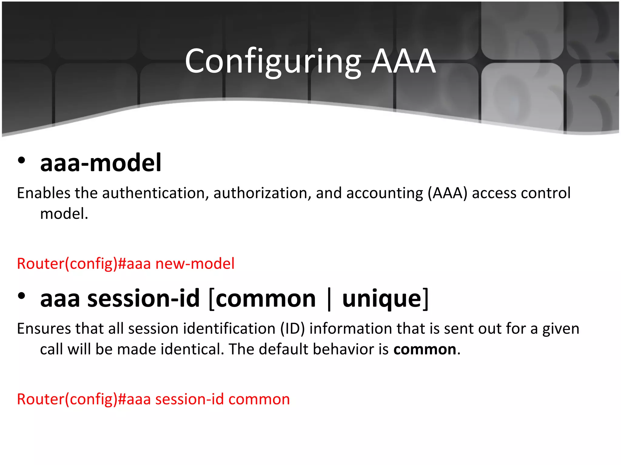 Configuring AAA

• aaa-model
Enables the authentication, authorization, and accounting (AAA) access control
   model.

Router(config)#aaa new-model

• aaa session-id [common | unique]
Ensures that all session identification (ID) information that is sent out for a given
   call will be made identical. The default behavior is common.

Router(config)#aaa session-id common
 