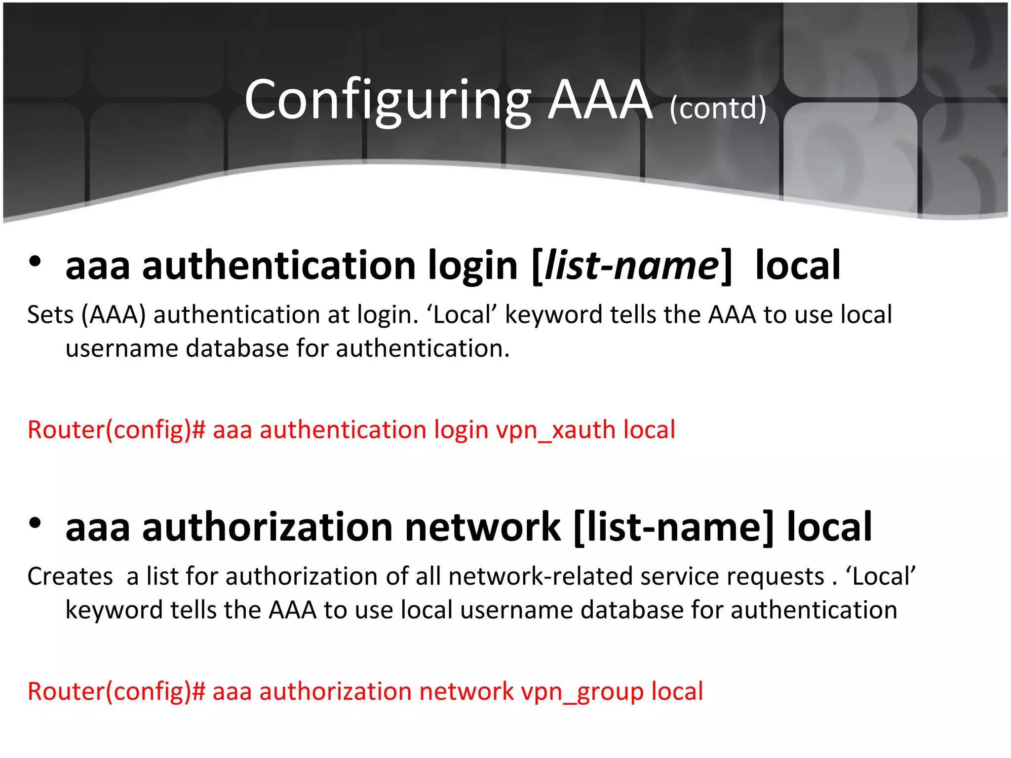 Configuring AAA (contd)

• aaa authentication login [list-name] local
Sets (AAA) authentication at login. ‘Local’ keyword tells the AAA to use local
   username database for authentication.

Router(config)# aaa authentication login vpn_xauth local


• aaa authorization network [list-name] local
Creates a list for authorization of all network-related service requests . ‘Local’
   keyword tells the AAA to use local username database for authentication

Router(config)# aaa authorization network vpn_group local
 