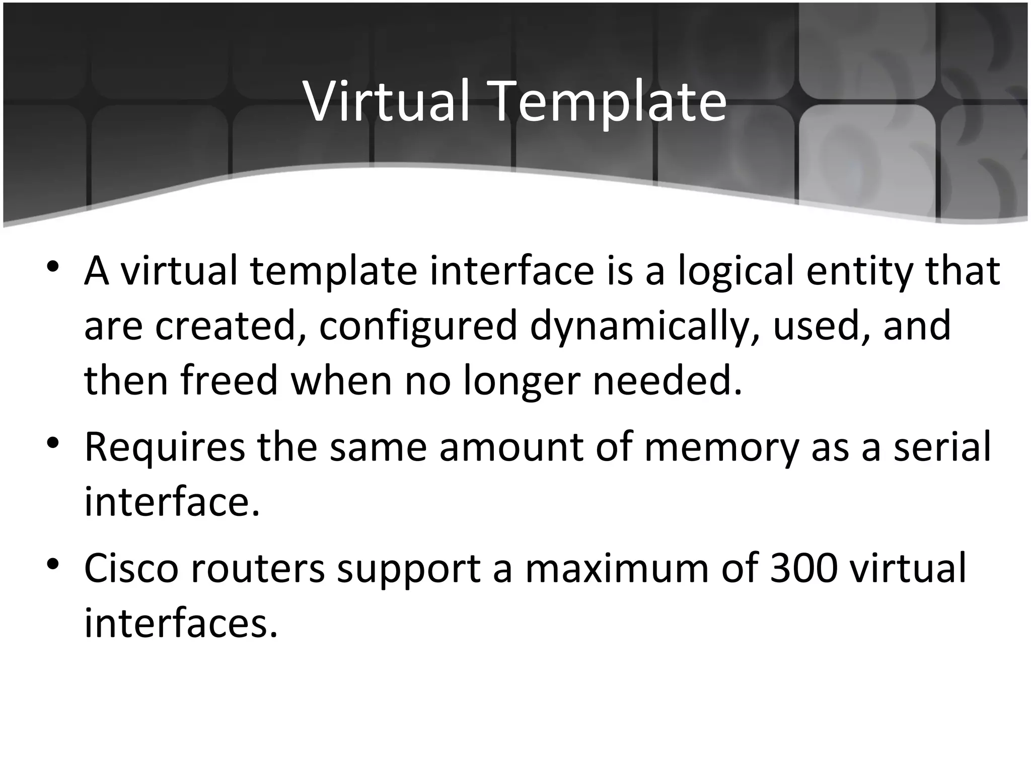 Virtual Template

• A virtual template interface is a logical entity that
  are created, configured dynamically, used, and
  then freed when no longer needed.
• Requires the same amount of memory as a serial
  interface.
• Cisco routers support a maximum of 300 virtual
  interfaces.
 